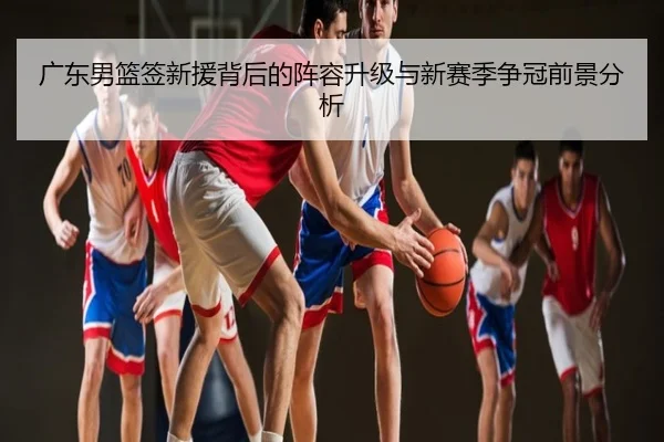 广东男篮签新援背后的阵容升级与新赛季争冠前景分析
