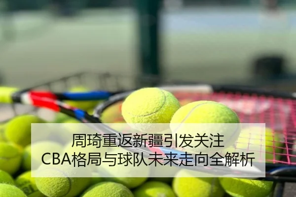 周琦重返新疆引发关注 CBA格局与球队未来走向全解析