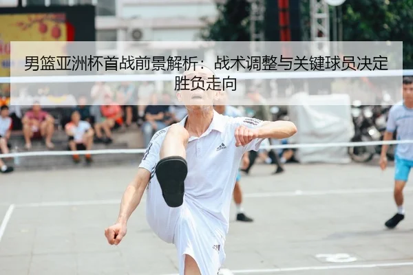 男篮亚洲杯首战前景解析：战术调整与关键球员决定胜负走向