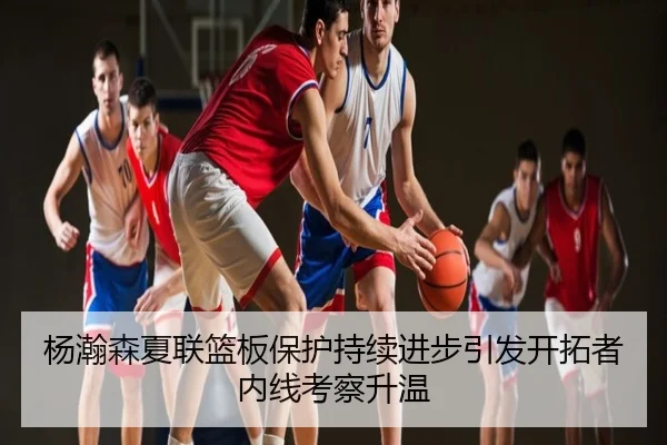 杨瀚森夏联篮板保护持续进步引发开拓者内线考察升温