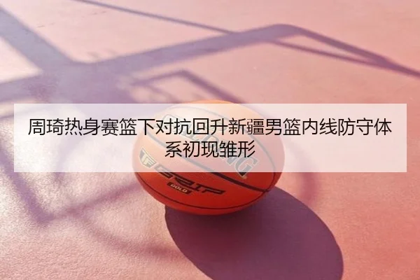 周琦热身赛篮下对抗回升新疆男篮内线防守体系初现雏形
