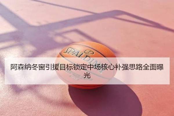 阿森纳冬窗引援目标锁定中场核心补强思路全面曝光